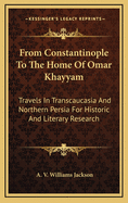 From Constantinople to the Home of Omar Khayyam: Travels in Transcaucasia and Northern Persia for Historic and Literary Research