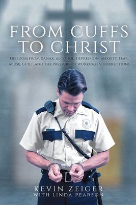 From Cuffs to Christ: Freedom from Xanax, Alcohol, Depression, Anxiety, Fear, Abuse, Guilt, and the Pressure of Working in Corrections - Zeiger, Kevin, and Pearson, Linda