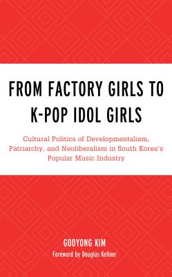 From Factory Girls to K-Pop Idol Girls: Cultural Politics of Developmentalism, Patriarchy, and Neoliberalism in South Korea's Popular Music Industry - Kim, Gooyong, and Kellner, Douglas (Foreword by)