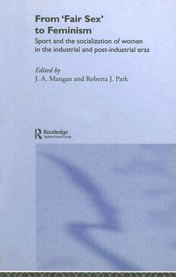 From Fair Sex to Feminism: Sport and the Socialization of Women in the Industrial and Post-Industrial Eras - Mangan, J A (Editor), and Park, Roberta J (Editor)