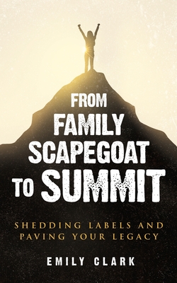 From Family Scapegoat to Summit: Shedding Labels and Paving Your Legacy. Breaking From Family Scapegoating and How to Set Boundaries in a Dysfunctional Family for Returning to Healthy Relationships - Clark, Emily