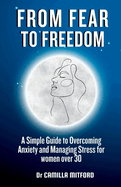 From Fear to Freedom: A Simple Guide to Overcoming Anxiety and Managing Stress for women over 30