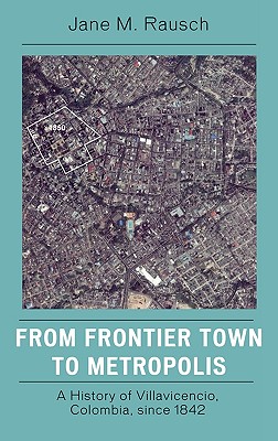 From Frontier Town to Metropolis: A History of Villavicencio, Colombia, since 1842 - Rausch, Jane M