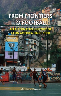 From Frontiers to Football: An Alternative History of Latin America Since 1800 - Brown, Matthew