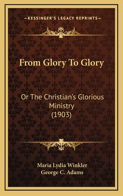 From Glory to Glory: Or the Christian's Glorious Ministry (1903) - Winkler, Maria Lydia, and Adams, George C