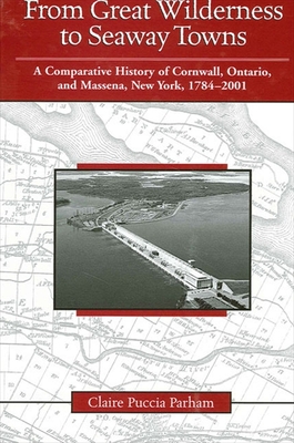 From Great Wilderness to Seaway Towns: A Comparative History of Cornwall, Ontario, and Massena, New York, 1784-2001 - Parham, Claire Puccia