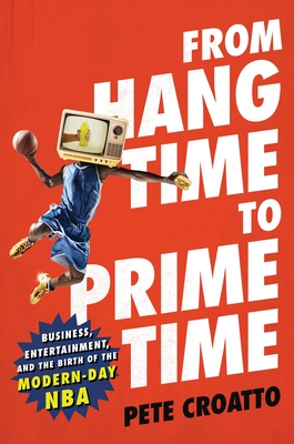 From Hang Time to Prime Time: Business, Entertainment, and the Birth of the Modern-Day NBA - Croatto, Pete