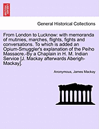 From London to Lucknow: With Memoranda of Mutinies, Marches, Flights, Fights and Conversations. to Which Is Added an Opium-Smuggler's Explanation of the Peiho Massacre.-By a Chaplain in H. M. Indian Service [J. MacKay Afterwards Aberigh-MacKay]. Vol. I.