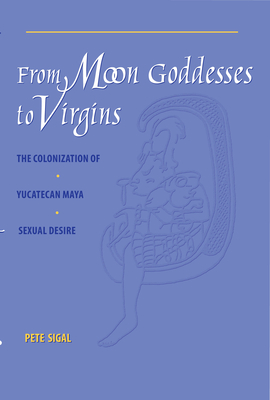 From Moon Goddesses to Virgins: The Colonization of Yucatecan Maya Sexual Desire - Sigal, Pete