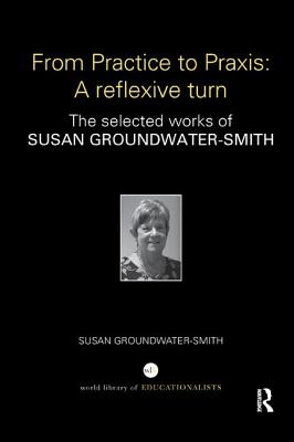 From Practice to Praxis: A reflexive turn: The selected works of Susan Groundwater-Smith - Groundwater-Smith, Susan