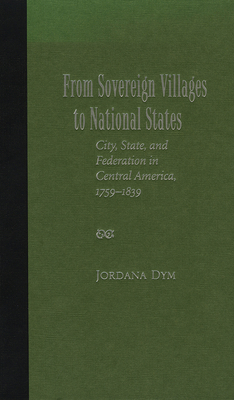 From Sovereign Villages to National States: City, State, and Federation in Central America, 1759-1839 - Dym, Jordana