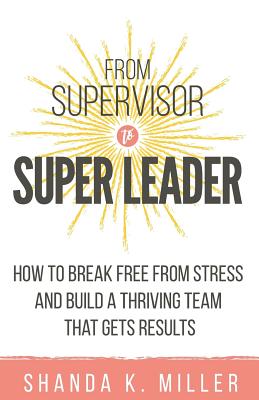 From Supervisor to Super Leader: How to Break Free from Stress and Build a Thriving Team That Gets Results - Miller, Shanda K