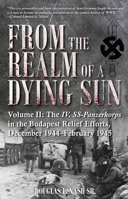 From the Realm of a Dying Sun: Volume II - The IV. Ss-Panzerkorps in the Budapest Relief Efforts, December 1944-February 1945 - Nash, Douglas E