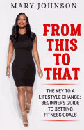 From This To That: The Key to a Lifestyle Change; Beginners Guide to Setting Fitness Goals.