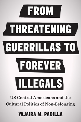 From Threatening Guerrillas to Forever Illegals: US Central Americans and the Cultural Politics of Non-Belonging - Padilla, Yajaira M.