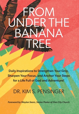 From Under the Banana Tree: Daily Inspirations to Strengthen Your Grip, Sharpen Your Focus, and Anchor Your Steps for a Life full of God and Adventure. - Pensinger, Kim, Dr., and Sears, Waylon (Foreword by)