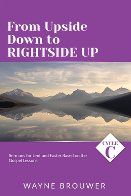 From Upside Down to Rightside Up: Cycle C Sermons for Lent and Easter Based on the Gospel Lessons - Brouwer, Wayne