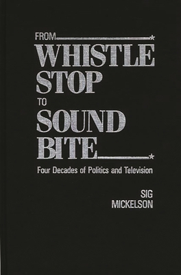 From Whistle Stop to Sound Bite: Four Decades of Politics and Television - Mickelson, Sig