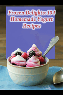 Frozen Delights: 104 Homemade Yogurt Recipes