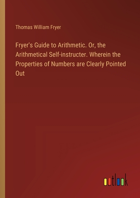 Fryer's Guide to Arithmetic. Or, the Arithmetical Self-instructer. Wherein the Properties of Numbers are Clearly Pointed Out - Fryer, Thomas William