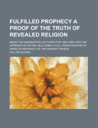 Fulfilled Prophecy a Proof of the Truth of Revealed Religion: Being the Warburton Lectures for 1854-1858; With an Appendix of Notes, Including a Full Investagation of Daniel's Prophecy of the Seventy Weeks