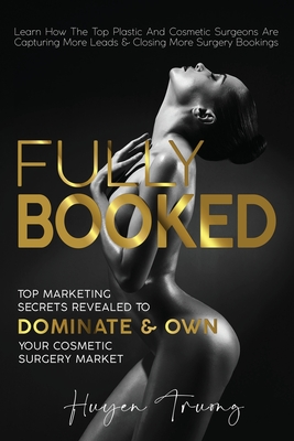 Fully Booked: Top Marketing Secrets Revealed to Dominate & Own Your Cosmetic Surgery Market - Truong, Huyen