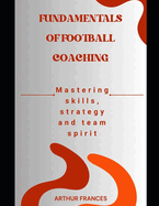 Fundamentals of Football Coaching: Mastering skills, strategy and team spirit