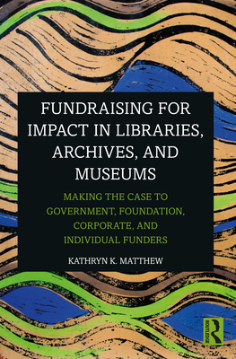 Fundraising for Impact in Libraries, Archives, and Museums: Making the Case to Government, Foundation, Corporate, and Individual Funders - Matthew, Kathryn K