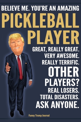 Funny Trump Journal - Believe Me. You're An Amazing Pickleball Player Great, Really Great. Very Awesome. Really Terrific. Other Players? Total Disasters. Ask Anyone.: Pickleball Player Appreciation Gift Trump Gag Gift Better Than A Card Notebook - Press, Political Humor