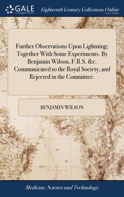 Further Observations Upon Lightning; Together With Some Experiments. By Benjamin Wilson, F.R.S. &c. Communicated to the Royal Society, and Rejected in the Committee. - Wilson, Benjamin