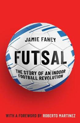 Futsal: The Story of An Indoor Football Revolution - Fahey, Jamie, and Martinez, Roberto (Introduction by)