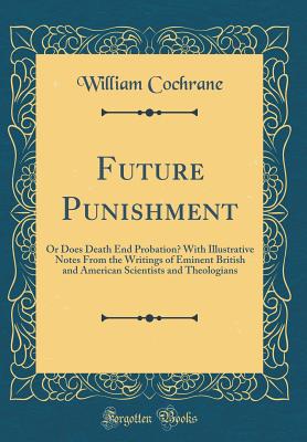 Future Punishment: Or Does Death End Probation? with Illustrative Notes from the Writings of Eminent British and American Scientists and Theologians (Classic Reprint) - Cochrane, William