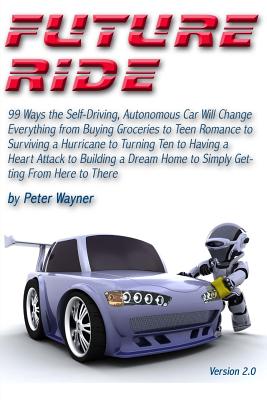 Future Ride v2: 99 Ways the Self-Driving, Autonomous Car Will Change Everything from Buying Groceries to Teen Romance to Surviving a Hurricane to Turning Ten to Having a Heart Attack to Building a Dream Home to Simply Getting From Here to There - Wayner, Peter C