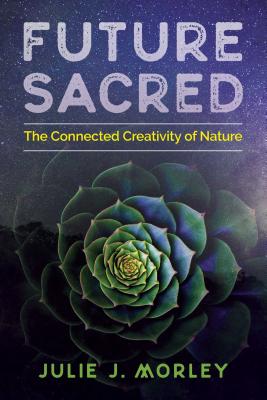 Future Sacred: The Connected Creativity of Nature - Morley, Julie J, and Parry, Glenn Aparicio (Foreword by)