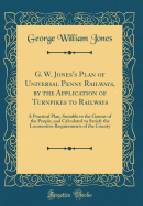 G. W. Jones's Plan of Universal Penny Railways, by the Application of Turnpikes to Railways: A Practical Plan, Suitable to the Genius of the People, and Calculated to Satisfy the Locomotive Requirements of the County (Classic Reprint)