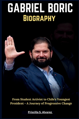 Gabriel Boric Biography: From Student Activist to Chile's Youngest President - A Journey of Progressive Change - Alvarez, Priscilla S