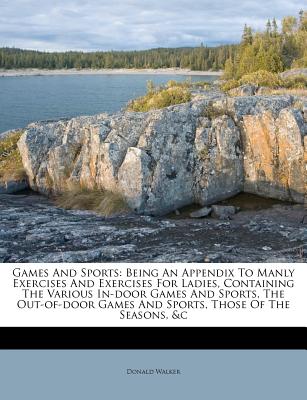 Games and Sports: Being an Appendix to Manly Exercises and Exercises for Ladies, Containing the Various In-Door Games and Sports, the Out-Of-Door Games and Sports, Those of the Seasons, &C - Walker, Donald