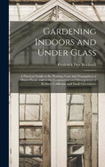 Gardening Indoors and Under Glass: A Practical Guide to the Planting, Care and Propagation of House Plants, and to the Construction and Management of Hotbed, Coldframe and Small Greenhouse