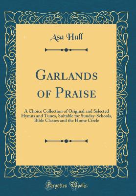 Garlands of Praise: A Choice Collection of Original and Selected Hymns and Tunes, Suitable for Sunday-Schools, Bible Classes and the Home Circle (Classic Reprint) - Hull, Asa