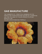 Gas Manufacture: The Chemistry Of: A Practical Handbook on the Production, Purification and Testing of Illuminating Gas, and the Assay of the Bye-Products of Gas Manufacture