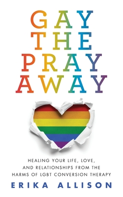 Gay the Pray Away: Healing Your Life, Love, and Relationships from the Harms of LGBT Conversion Therapy - Allison, Erika