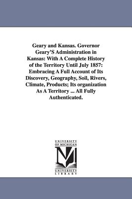 Geary and Kansas. Governor Geary'S Administration in Kansas: With A Complete History of the Territory Until July 1857: Embracing A Full Account of Its Discovery, Geography, Soil, Rivers, Climate, Products; Its organization As A Territory ... All Fully... - Gihon, John H