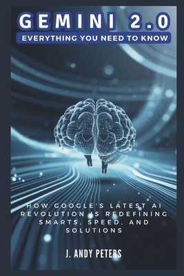Gemini 2.0: Everything You Need to Know: How Google's Latest AI Revolution is Redefining Smarts, Speed, and Solutions - Peters, J Andy
