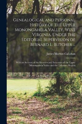 Genealogical and Personal History of the Upper Monongahela Valley, West Virginia, Under the Editorial Supervision of Bernard L. Butcher ...: With an Account of the Resurces and Industries of the Upper Monongahela Valley and the Tributary Region - Callahan, James Morton
