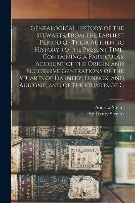 Genealogical History of the Stewarts, From the Earliest Period of Their Authentic History to the Present Time. Containing a Particular Account of the Origin and Successive Generations of the Stuarts of Darnley, Lennox, and Aubigny, and of the Stuarts of C - Stuart, Andrew, and Steuart, Henry