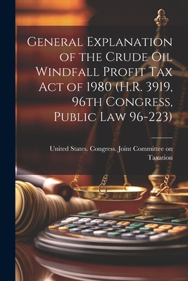 General Explanation of the Crude Oil Windfall Profit Tax Act of 1980 (H.R. 3919, 96th Congress, Public Law 96-223) - United States Congress Joint Commit (Creator)