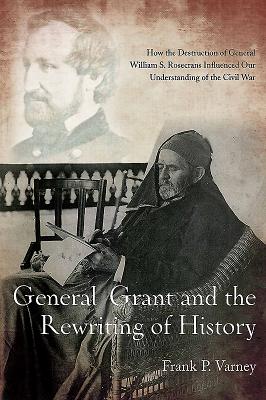 General Grant and the Rewriting of History: How the Destruction of General William S. Rosecrans Influenced Our Understanding of the Civil War - Varney, Frank P