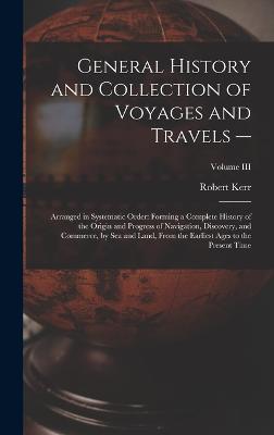 General History and Collection of Voyages and Travels --: Arranged in Systematic Order: Forming a Complete History of the Origin and Progress of Navigation, Discovery, and Commerce, by Sea and Land, from the Earliest Ages to the Present Time; Volume III - Kerr, Robert