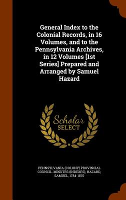 General Index to the Colonial Records, in 16 Volumes, and to the Pennsylvania Archives, in 12 Volumes [1st Series] Prepared and Arranged by Samuel Hazard - Pennsylvania (Colony) Provincial Council (Creator), and Hazard, Samuel