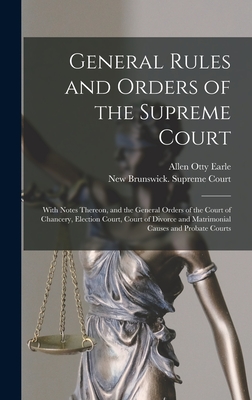 General Rules and Orders of the Supreme Court [microform]: With Notes Thereon, and the General Orders of the Court of Chancery, Election Court, Court of Divorce and Matrimonial Causes and Probate Courts - Earle, Allen Otty, and New Brunswick Supreme Court (Creator)